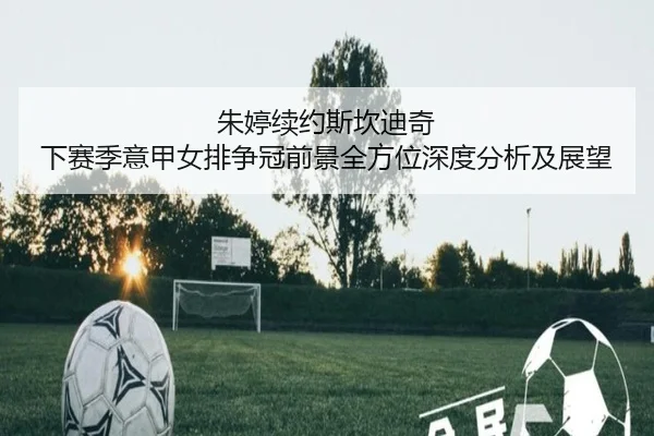 朱婷续约斯坎迪奇 下赛季意甲女排争冠前景全方位深度分析及展望