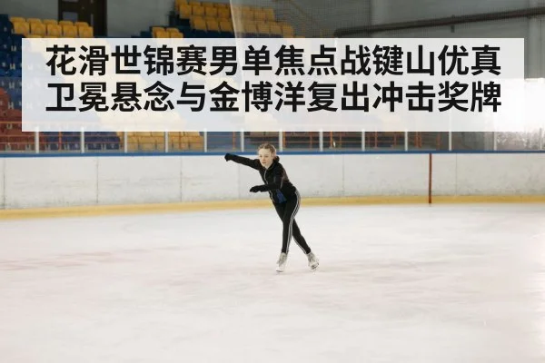 花滑世锦赛男单焦点战键山优真卫冕悬念与金博洋复出冲击奖牌
